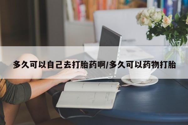私人卖打胎药微信号，多久可以自己去打胎药啊/多久可以药物打胎