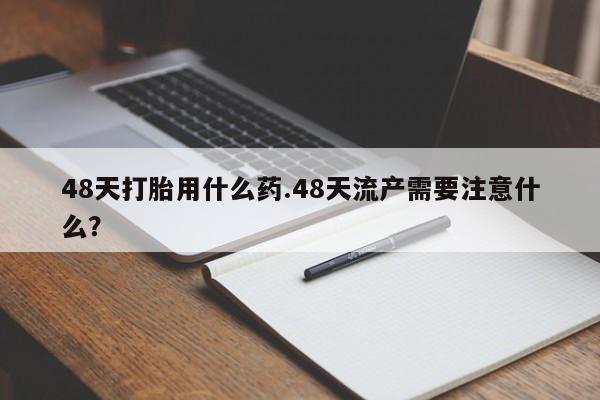 私人卖打胎药微信号，48天打胎用什么药.48天流产需要注意什么？