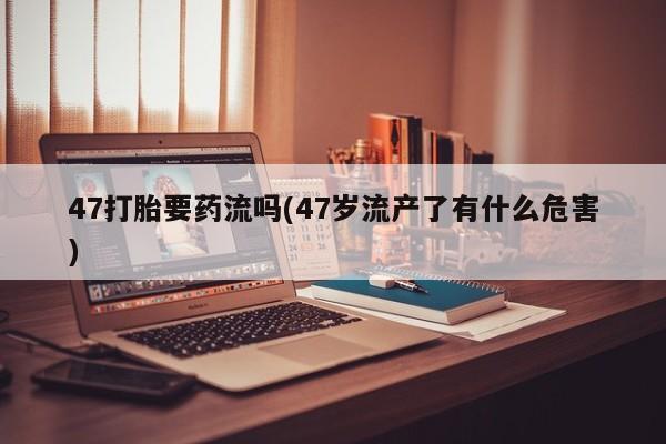 私人卖打胎药微信号，47打胎要药流吗(47岁流产了有什么危害)