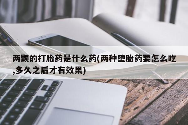 私人卖打胎药微信号,两颗的打胎药是什么药(两种堕胎药要怎么吃,多久之后才有效果)
