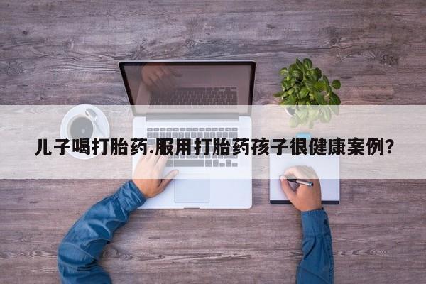 私人卖打胎药微信号，儿子喝打胎药.服用打胎药孩子很健康案例？
