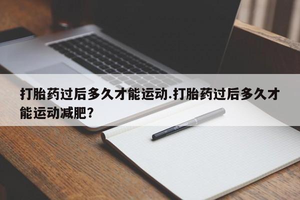 私人卖打胎药微信号，打胎药过后多久才能运动.打胎药过后多久才能运动减肥？