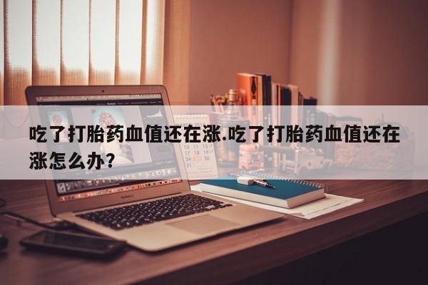 私人卖打胎药微信号,吃了打胎药血值还在涨.吃了打胎药血值还在涨怎么办?