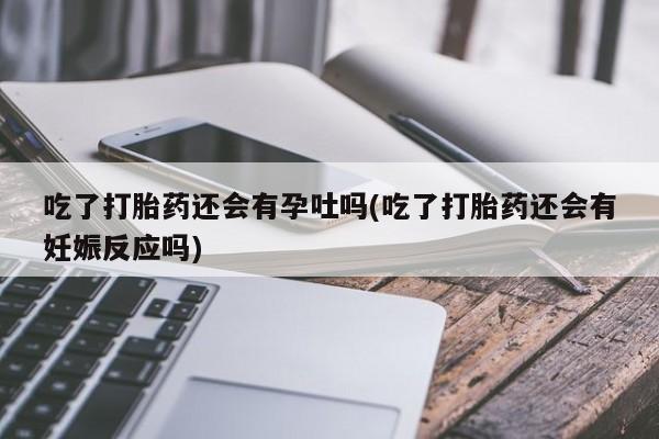 私人卖打胎药微信号，吃了打胎药还会有孕吐吗(吃了打胎药还会有妊娠反应吗)