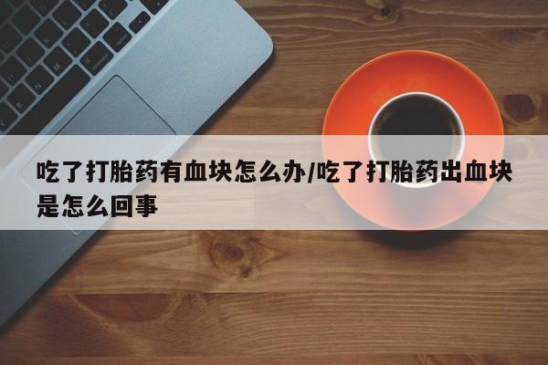 私人卖打胎药微信号,吃了打胎药有血块怎么办/吃了打胎药出血块是怎么回事