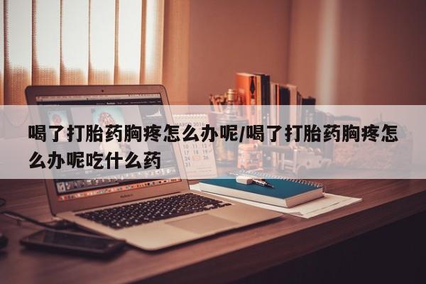 私人卖打胎药微信号，喝了打胎药胸疼怎么办呢/喝了打胎药胸疼怎么办呢吃什么药