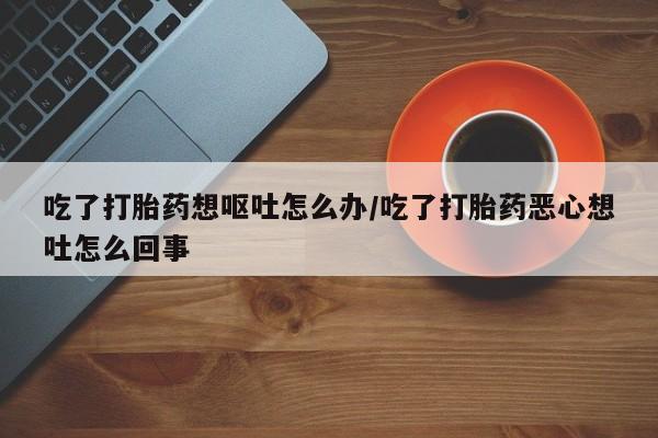 私人卖打胎药微信号，吃了打胎药想呕吐怎么办/吃了打胎药恶心想吐怎么回事