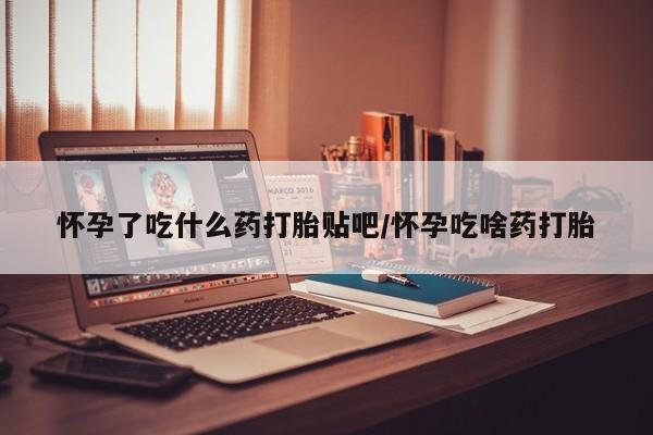 私人卖打胎药微信号，怀孕了吃什么药打胎贴吧/怀孕吃啥药打胎