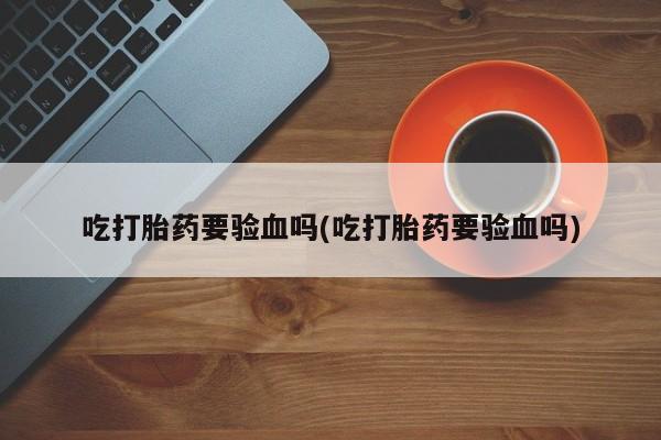 私人卖打胎药微信号，吃打胎药要验血吗(吃打胎药要验血吗)