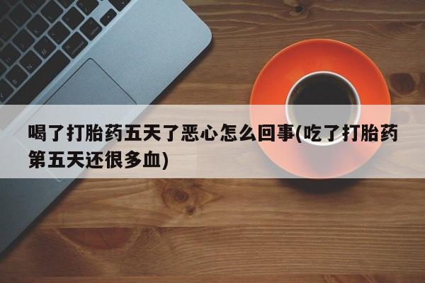 私人卖打胎药微信号，喝了打胎药五天了恶心怎么回事(吃了打胎药第五天还很多血)