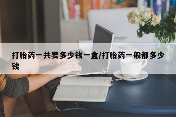 私人卖打胎药微信号,打胎药一共要多少钱一盒/打胎药一般都多少钱