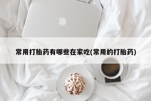 私人卖打胎药微信号，常用打胎药有哪些在家吃(常用的打胎药)