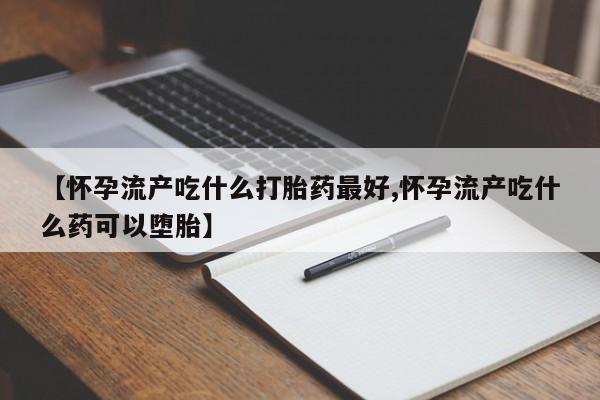 私人卖打胎药微信号，【怀孕流产吃什么打胎药最好,怀孕流产吃什么药可以堕胎】
