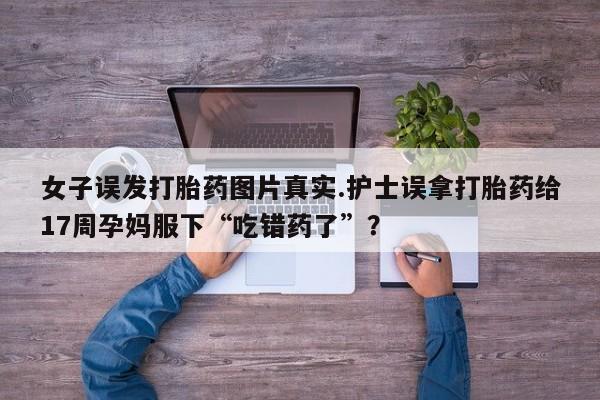 私人卖打胎药微信号，女子误发打胎药图片真实.护士误拿打胎药给17周孕妈服下“吃错药了”？