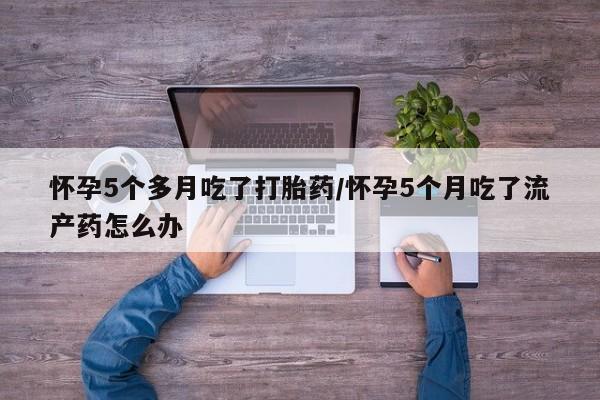 私人卖打胎药微信号，怀孕5个多月吃了打胎药/怀孕5个月吃了流产药怎么办