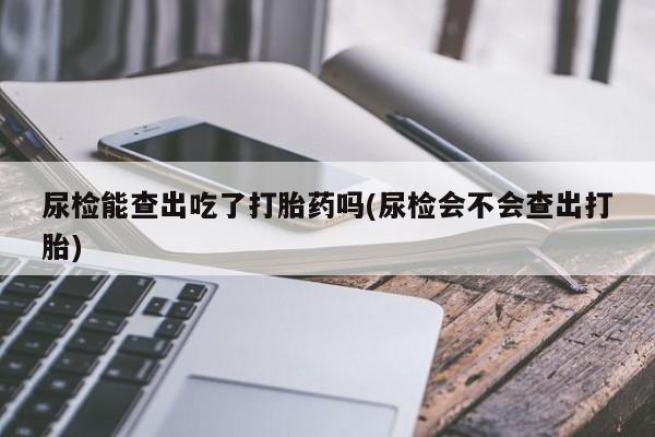 私人卖打胎药微信号，尿检能查出吃了打胎药吗(尿检会不会查出打胎)