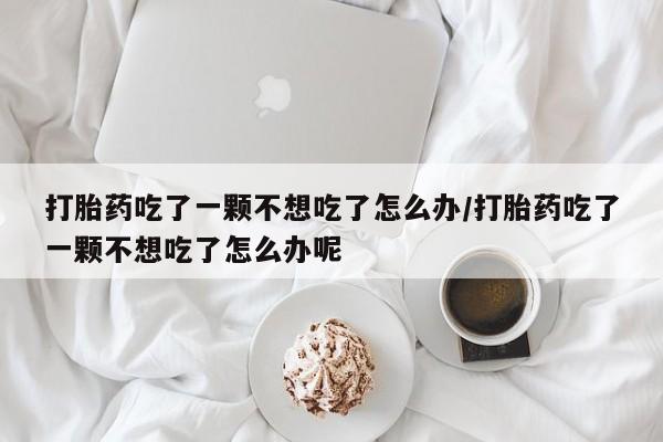 私人卖打胎药微信号，打胎药吃了一颗不想吃了怎么办/打胎药吃了一颗不想吃了怎么办呢