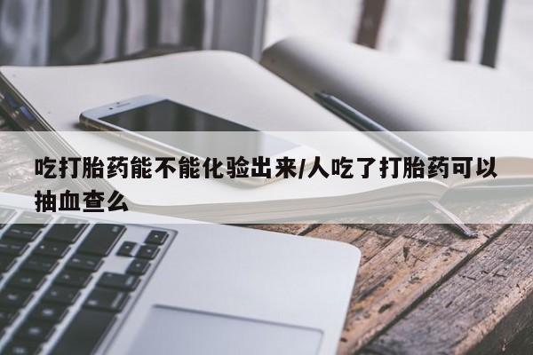 私人卖打胎药微信号，吃打胎药能不能化验出来/人吃了打胎药可以抽血查么