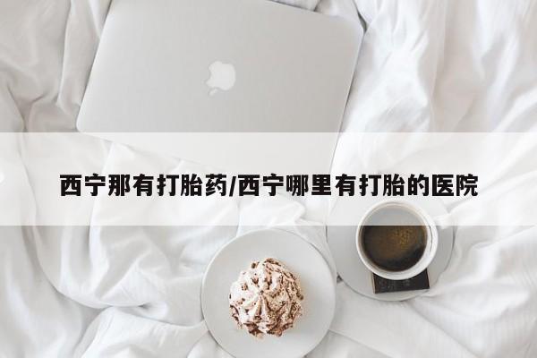 私人卖打胎药微信号，西宁那有打胎药/西宁哪里有打胎的医院