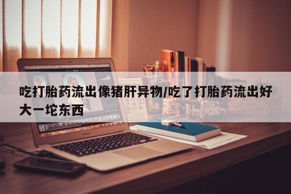 私人卖打胎药微信号，吃打胎药流出像猪肝异物/吃了打胎药流出好大一坨东西