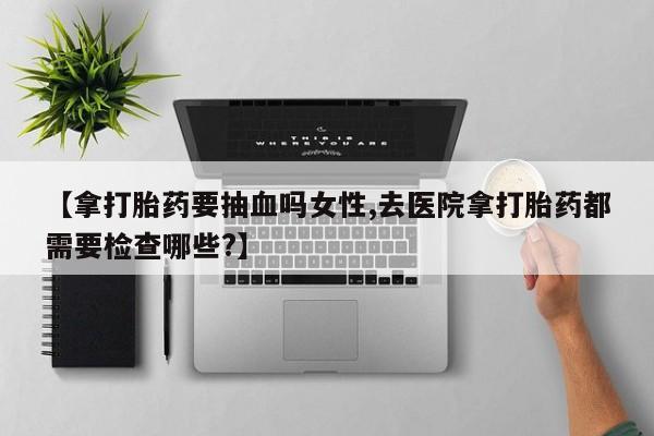 私人卖打胎药微信号,【拿打胎药要抽血吗女性,去医院拿打胎药都需要检查哪些?】