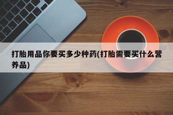 私人卖打胎药微信号，打胎用品你要买多少种药(打胎需要买什么营养品)