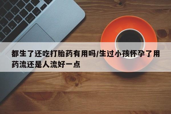 私人卖打胎药微信号，都生了还吃打胎药有用吗/生过小孩怀孕了用药流还是人流好一点