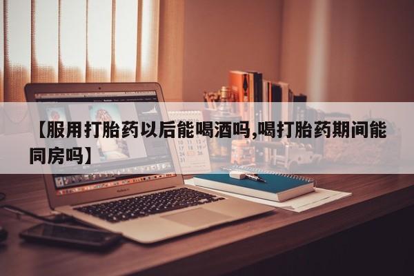私人卖打胎药微信号，【服用打胎药以后能喝酒吗,喝打胎药期间能同房吗】