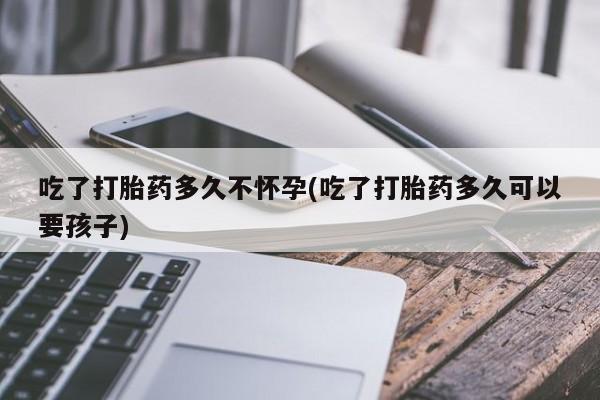 私人卖打胎药微信号，吃了打胎药多久不怀孕(吃了打胎药多久可以要孩子)