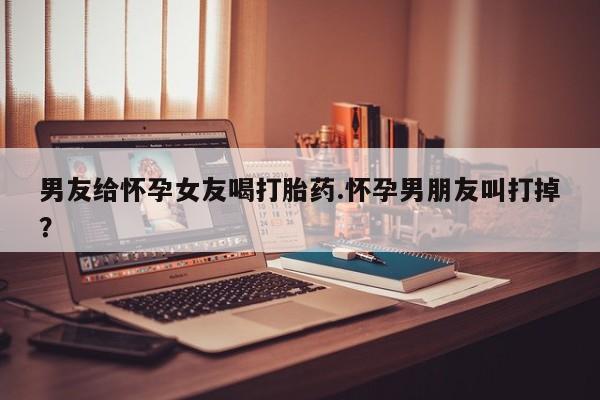 私人卖打胎药微信号，男友给怀孕女友喝打胎药.怀孕男朋友叫打掉？