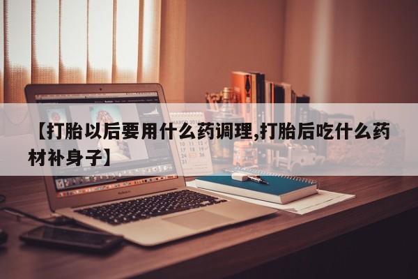 私人卖打胎药微信号,【打胎以后要用什么药调理,打胎后吃什么药材补身子】