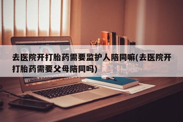私人卖打胎药微信号，去医院开打胎药需要监护人陪同嘛(去医院开打胎药需要父母陪同吗)