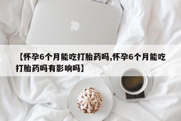 私人卖打胎药微信号,【怀孕6个月能吃打胎药吗,怀孕6个月能吃打胎药吗有影响吗】