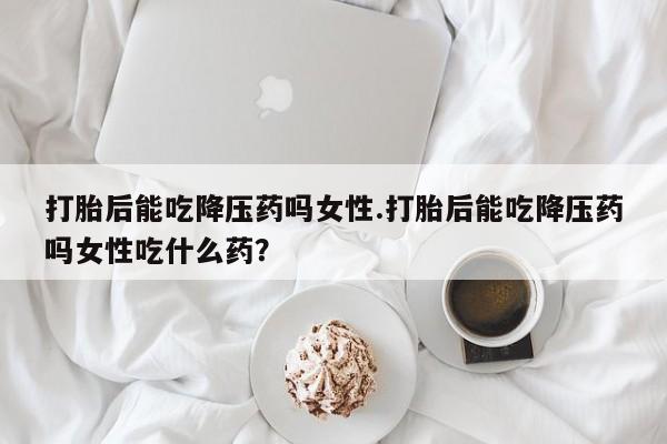 私人卖打胎药微信号，打胎后能吃降压药吗女性.打胎后能吃降压药吗女性吃什么药？