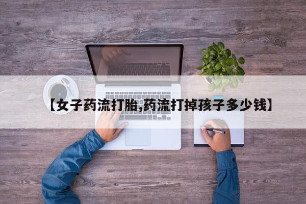 私人卖打胎药微信号,【女子药流打胎,药流打掉孩子多少钱】