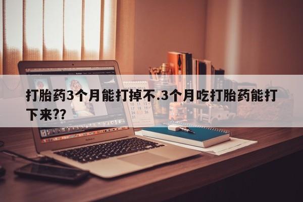 私人卖打胎药微信号,打胎药3个月能打掉不.3个月吃打胎药能打下来??