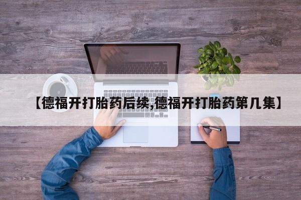 私人卖打胎药微信号，【德福开打胎药后续,德福开打胎药第几集】