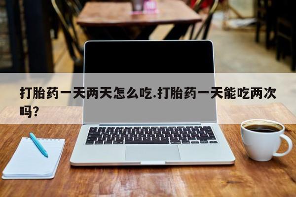 私人卖打胎药微信号，打胎药一天两天怎么吃.打胎药一天能吃两次吗？