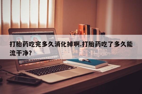 私人卖打胎药微信号，打胎药吃完多久消化掉啊.打胎药吃了多久能流干净？