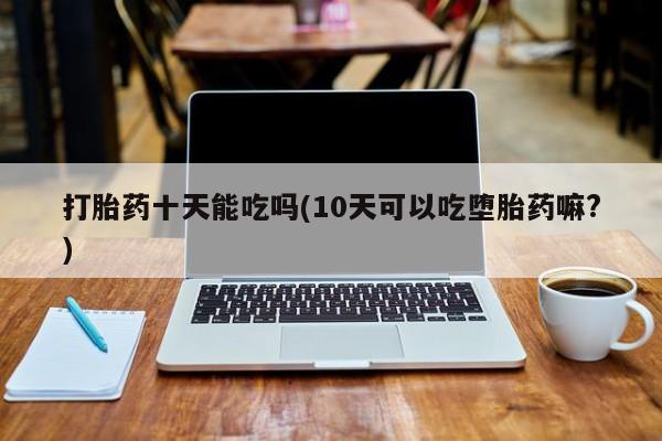 私人卖打胎药微信号，打胎药十天能吃吗(10天可以吃堕胎药嘛?)