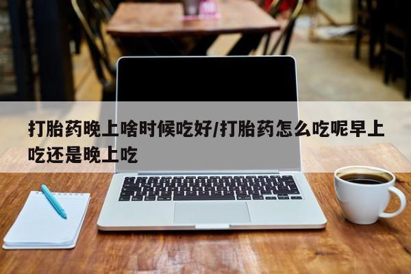 私人卖打胎药微信号，打胎药晚上啥时候吃好/打胎药怎么吃呢早上吃还是晚上吃