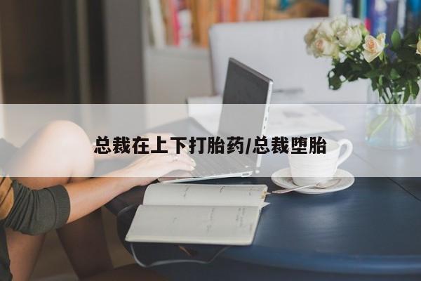私人卖打胎药微信号,总裁在上下打胎药/总裁堕胎