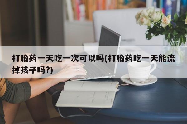 私人卖打胎药微信号，打胎药一天吃一次可以吗(打胎药吃一天能流掉孩子吗?)
