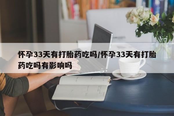 私人卖打胎药微信号，怀孕33天有打胎药吃吗/怀孕33天有打胎药吃吗有影响吗