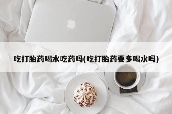 私人卖打胎药微信号，吃打胎药喝水吃药吗(吃打胎药要多喝水吗)
