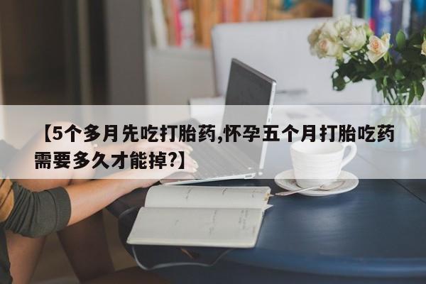 私人卖打胎药微信号，【5个多月先吃打胎药,怀孕五个月打胎吃药需要多久才能掉?】