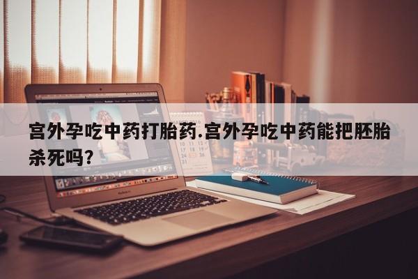 私人卖打胎药微信号，宫外孕吃中药打胎药.宫外孕吃中药能把胚胎杀死吗？
