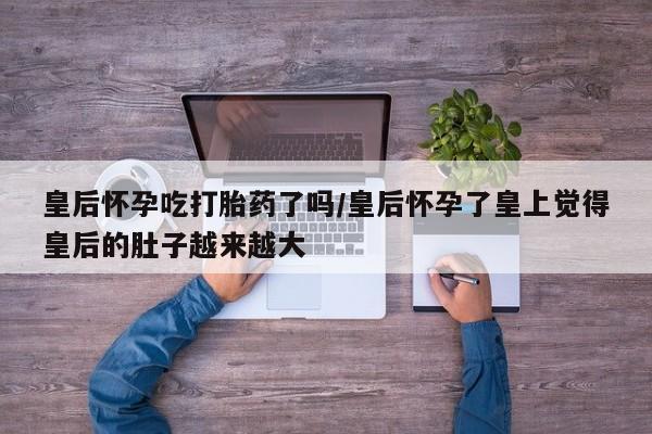 私人卖打胎药微信号，皇后怀孕吃打胎药了吗/皇后怀孕了皇上觉得皇后的肚子越来越大