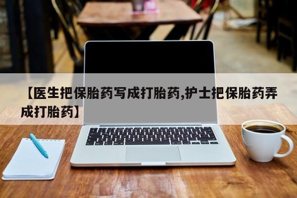 私人卖打胎药微信号，【医生把保胎药写成打胎药,护士把保胎药弄成打胎药】