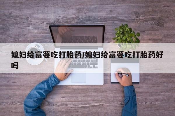 私人卖打胎药微信号，媳妇给富婆吃打胎药/媳妇给富婆吃打胎药好吗